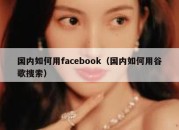 国内如何用facebook（国内如何用谷歌搜索）