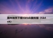 国内如何下载tiktok国际版（tiktok）