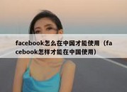 facebook怎么在中国才能使用（facebook怎样才能在中国使用）