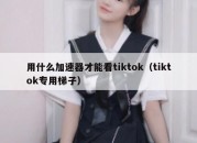 用什么加速器才能看tiktok（tiktok专用梯子）