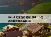 tiktok无法加载视频（tiktok无法加载视频怎么解决）