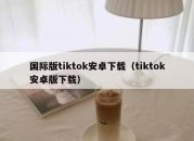 国际版tiktok安卓下载（tiktok安卓版下载）