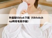 外国版tiktok下载（tiktokshop跨境电商诈骗）