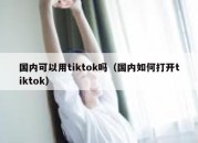 国内可以用tiktok吗（国内如何打开tiktok）