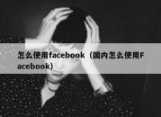 怎么使用facebook（国内怎么使用Facebook）