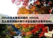 tiktok怎么提现到国内（tiktok怎么提现到国内银行卡后在国内还要交税吗）