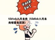 tiktok八月未央（tiktok八月未央哪里有资源）