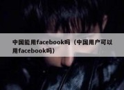 中国能用facebook吗（中国用户可以用facebook吗）