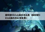 国际版tiktok国内怎么用（国际版tiktok国内怎么用免费）