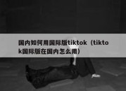 国内如何用国际版tiktok（tiktok国际版在国内怎么用）