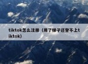 tiktok怎么注册（用了梯子还登不上tiktok）