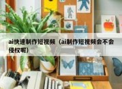 ai快速制作短视频（ai制作短视频会不会侵权呢）