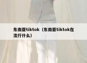 东南亚tiktok（东南亚tiktok在流行什么）