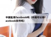 中国能用facebook吗（中国可以用facebook软件吗）