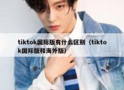 tiktok国际版有什么区别（tiktok国际版和海外版）