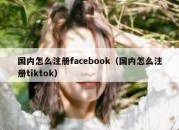 国内怎么注册facebook（国内怎么注册tiktok）