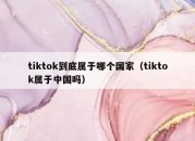 tiktok到底属于哪个国家（tiktok属于中国吗）