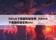 tiktok下载国际版官网（tiktok下载国际版官网ios）