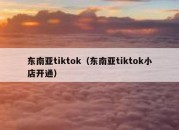 东南亚tiktok（东南亚tiktok小店开通）