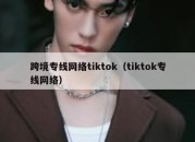 跨境专线网络tiktok（tiktok专线网络）