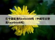 在中国能用facebook吗（中国可以使用facebook吗）