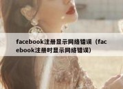 facebook注册显示网络错误（facebook注册时显示网络错误）