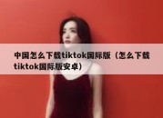 中国怎么下载tiktok国际版（怎么下载tiktok国际版安卓）