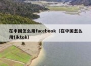 在中国怎么用facebook（在中国怎么用tiktok）