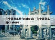 在中国怎么用facebook（在中国怎么用ChatGPT）