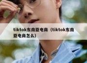 tiktok东南亚电商（tiktok东南亚电商怎么）