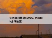 tiktok估值近5000亿（tiktok全球估值）