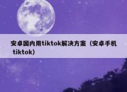 安卓国内用tiktok解决方案（安卓手机 tiktok）