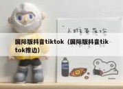 国际版抖音tiktok（国际版抖音tiktok擦边）