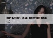 国内如何看tiktok（国内如何看tikto）