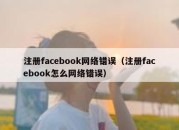 注册facebook网络错误（注册facebook怎么网络错误）