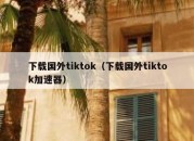 下载国外tiktok（下载国外tiktok加速器）