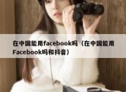 在中国能用facebook吗（在中国能用Facebook吗和抖音）