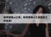 如何使用ai工具，如何使用ai工具提高工作效率！