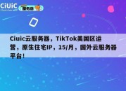 Ciuic云服务器，TikTok美国区运营，原生住宅IP，15/月，国外云服务器平台！