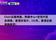Ciuic云服务器，数据中心+住宅IP混合调度，香港住宅IP，15/月，香港云服务器租赁！