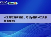 ai工具软件有哪些，可以p图的ai工具软件有哪些！