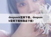 deepseek官网下载，deepseek官网下载和商店下载！