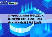 Shopee/Lazada多账号运营，Ciuic香港住宅IP，15/月，lazada shopee做哪个平台比较好！